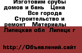  Изготовим срубы домов и бань › Цена ­ 1 000 - Все города Строительство и ремонт » Материалы   . Липецкая обл.,Липецк г.